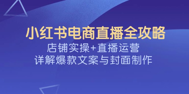 （14410期）小红书电商直播全攻略，店铺实操+直播运营，详解爆款文案与封面制作-超好资源网