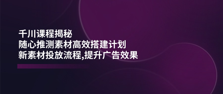 （14317期）千川课程揭秘：随心推测素材高效搭建计划,新素材投放流程,提升广告效果-超好资源网